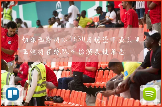 切尔西即将以1630万镑签下查瓦里亚他将在球队中扮演关键角色