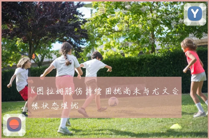 K图拉姆膝伤持续困扰尚未与尤文合练状态堪忧
