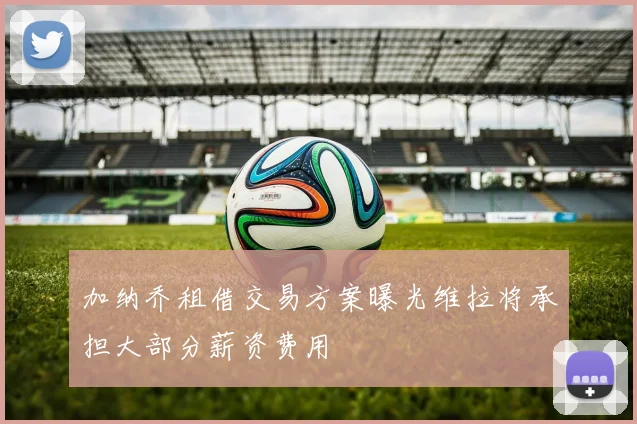 加纳乔租借交易方案曝光维拉将承担大部分薪资费用