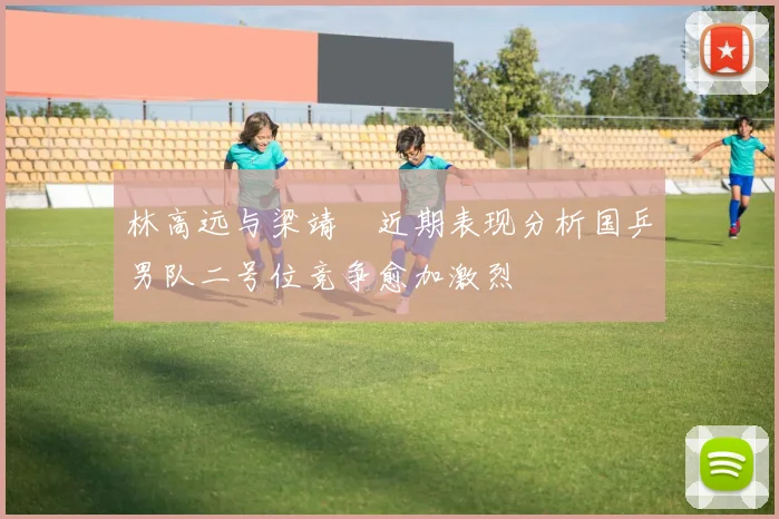林高远与梁靖崑近期表现分析国乒男队二号位竞争愈加激烈