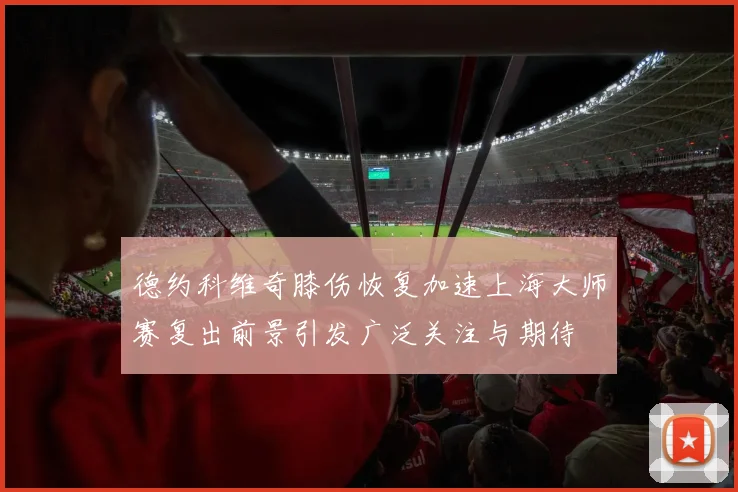 德约科维奇膝伤恢复加速上海大师赛复出前景引发广泛关注与期待