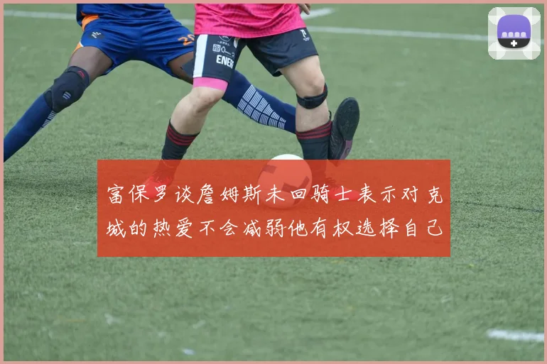 富保罗谈詹姆斯未回骑士表示对克城的热爱不会减弱他有权选择自己的未来