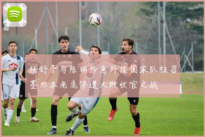 杨舒予与陈明伶意外接国家队征召墨尔本老虎惨遭大败收官之战