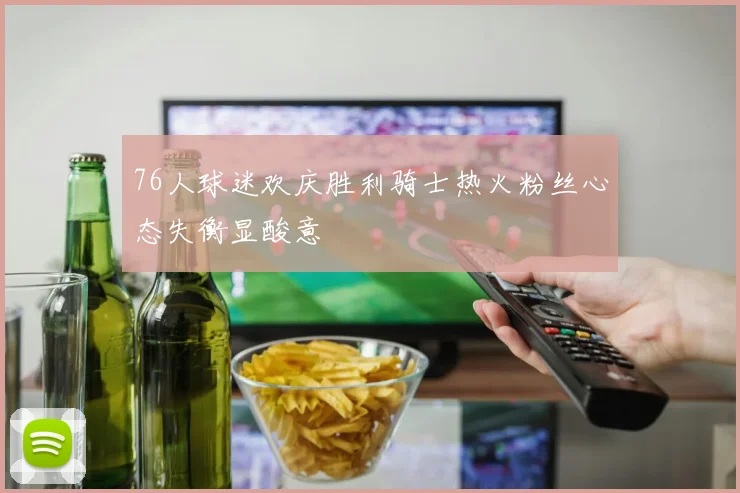 76人球迷欢庆胜利骑士热火粉丝心态失衡显酸意
