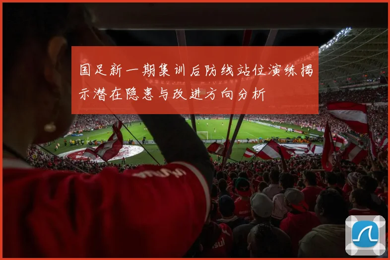 国足新一期集训后防线站位演练揭示潜在隐患与改进方向分析