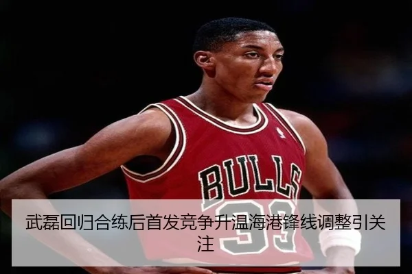 武磊回归合练后首发竞争升温海港锋线调整引关注
