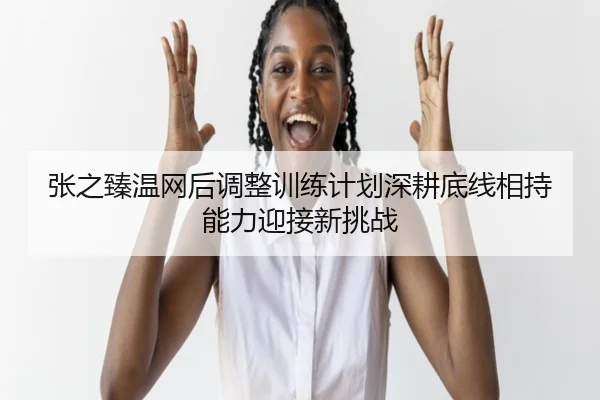 张之臻温网后调整训练计划深耕底线相持能力迎接新挑战