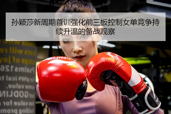 孙颖莎新周期首训强化前三板控制女单竞争持续升温的备战观察
